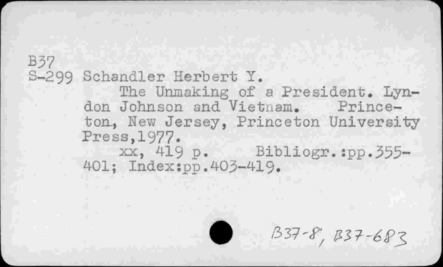 ﻿B37
S-299 Schandler Herbert Y.
The Unmaking of a President. Lyndon Johnson and Vietnam. Princeton, New Jersey, Princeton University Press,1977.
xx, 419 p. Bibliogr.:pp.355-401; Indexspp.403-419.
337^